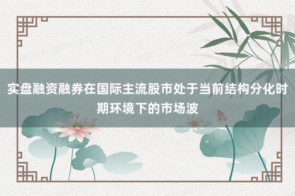 实盘融资融券在国际主流股市处于当前结构分化时期环境下的市场波