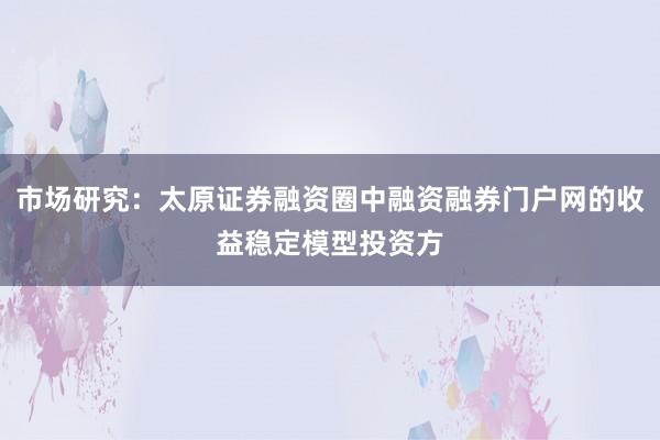 市场研究：太原证券融资圈中融资融券门户网的收益稳定模型投资方