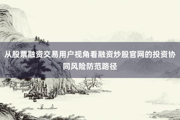 从股票融资交易用户视角看融资炒股官网的投资协同风险防范路径