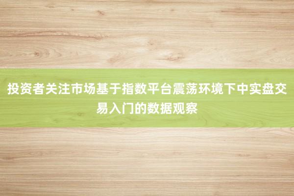 投资者关注市场基于指数平台震荡环境下中实盘交易入门的数据观察