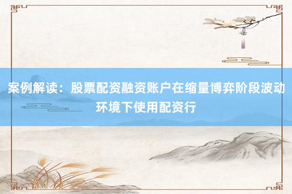 案例解读：股票配资融资账户在缩量博弈阶段波动环境下使用配资行