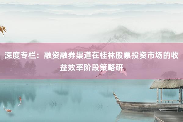 深度专栏：融资融券渠道在桂林股票投资市场的收益效率阶段策略研