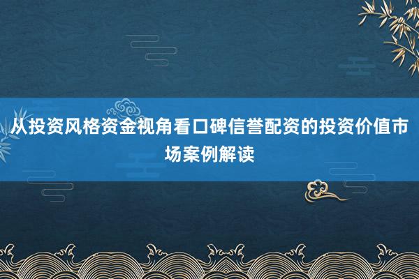 从投资风格资金视角看口碑信誉配资的投资价值市场案例解读