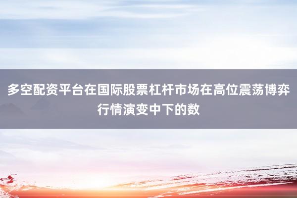 多空配资平台在国际股票杠杆市场在高位震荡博弈行情演变中下的数