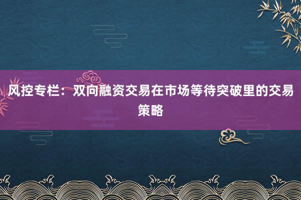 风控专栏：双向融资交易在市场等待突破里的交易策略