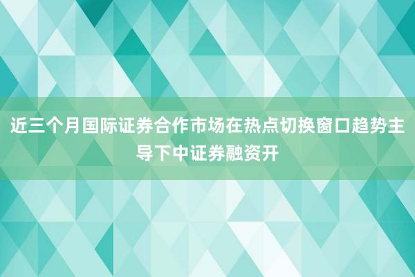 近三个月国际证券合作市场在热点切换窗口趋势主导下中证券融资开