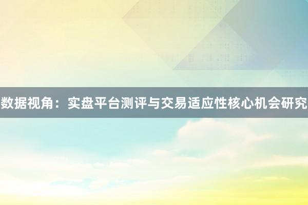 数据视角：实盘平台测评与交易适应性核心机会研究