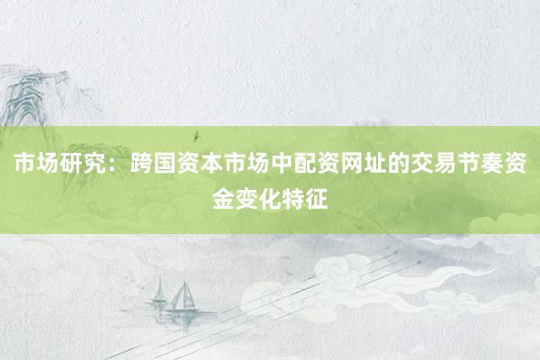 市场研究：跨国资本市场中配资网址的交易节奏资金变化特征