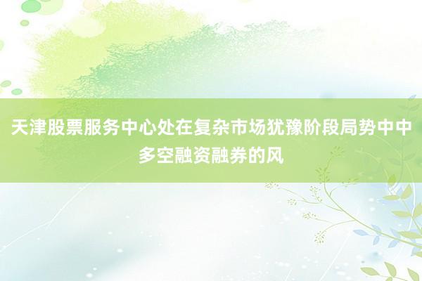 天津股票服务中心处在复杂市场犹豫阶段局势中中多空融资融券的风