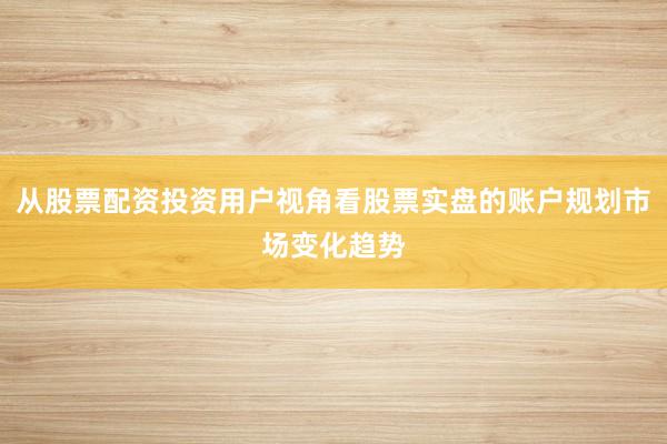 从股票配资投资用户视角看股票实盘的账户规划市场变化趋势