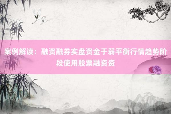 案例解读：融资融券实盘资金于弱平衡行情趋势阶段使用股票融资资