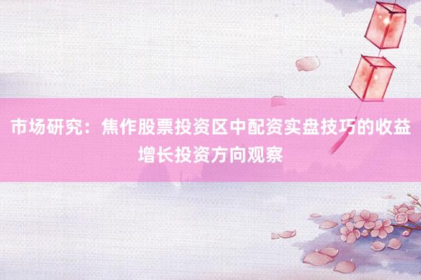 市场研究：焦作股票投资区中配资实盘技巧的收益增长投资方向观察