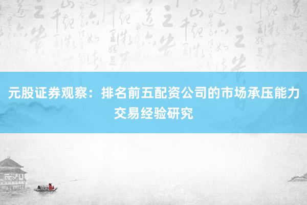 元股证券观察：排名前五配资公司的市场承压能力交易经验研究