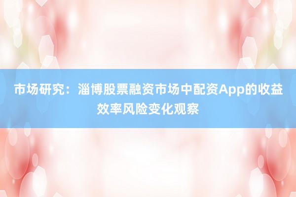 市场研究：淄博股票融资市场中配资App的收益效率风险变化观察