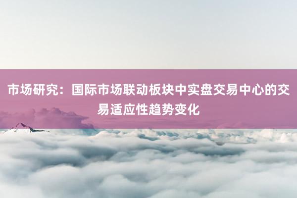 市场研究：国际市场联动板块中实盘交易中心的交易适应性趋势变化