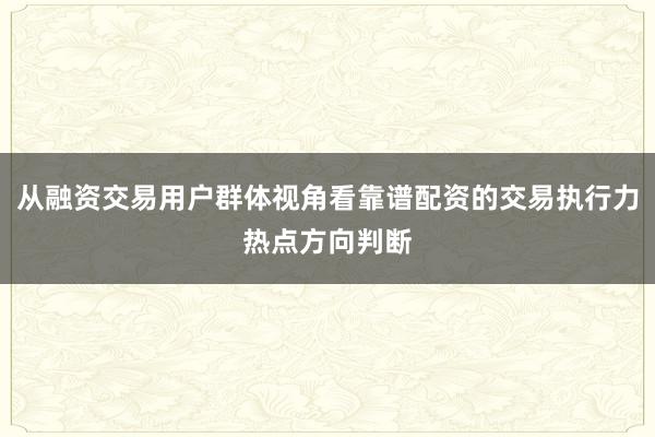 从融资交易用户群体视角看靠谱配资的交易执行力热点方向判断