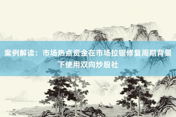 案例解读：市场热点资金在市场拉锯修复周期背景下使用双向炒股社