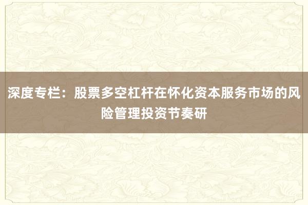 深度专栏：股票多空杠杆在怀化资本服务市场的风险管理投资节奏研