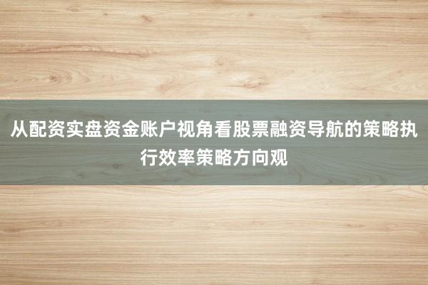 从配资实盘资金账户视角看股票融资导航的策略执行效率策略方向观