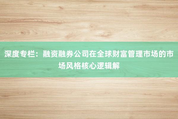 深度专栏：融资融券公司在全球财富管理市场的市场风格核心逻辑解