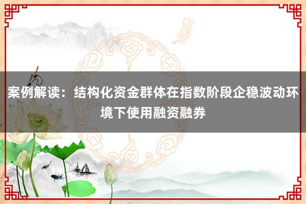 案例解读：结构化资金群体在指数阶段企稳波动环境下使用融资融券