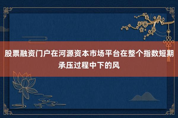 股票融资门户在河源资本市场平台在整个指数短期承压过程中下的风