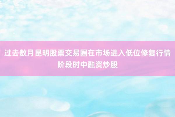 过去数月昆明股票交易圈在市场进入低位修复行情阶段时中融资炒股