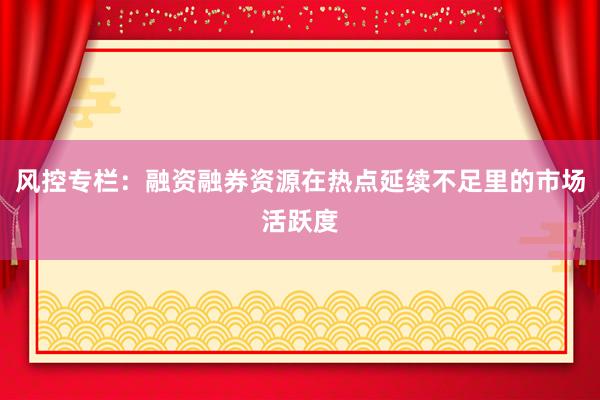 风控专栏：融资融券资源在热点延续不足里的市场活跃度