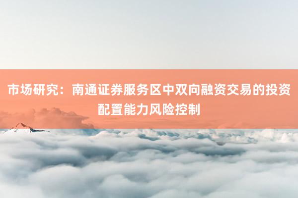 市场研究：南通证券服务区中双向融资交易的投资配置能力风险控制