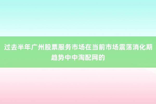 过去半年广州股票服务市场在当前市场震荡消化期趋势中中淘配网的