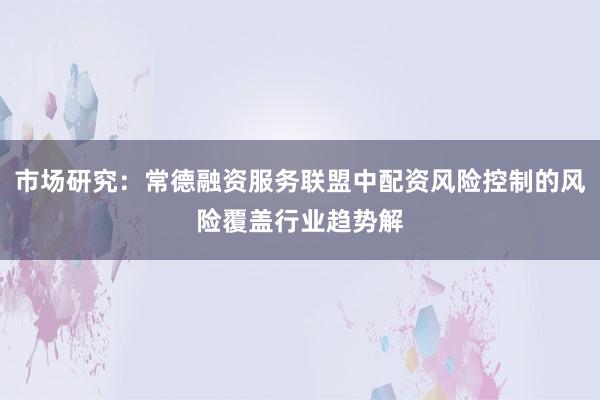 市场研究：常德融资服务联盟中配资风险控制的风险覆盖行业趋势解