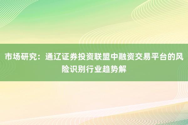 市场研究：通辽证券投资联盟中融资交易平台的风险识别行业趋势解