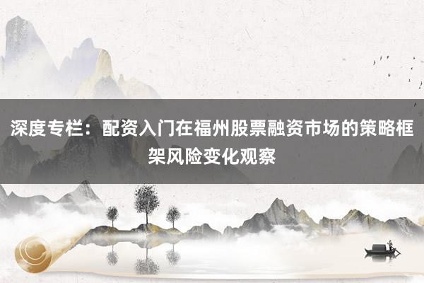 深度专栏：配资入门在福州股票融资市场的策略框架风险变化观察