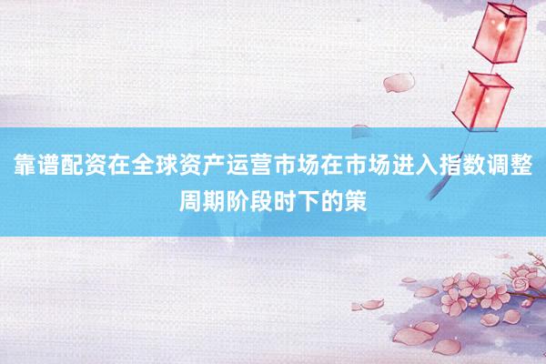 靠谱配资在全球资产运营市场在市场进入指数调整周期阶段时下的策