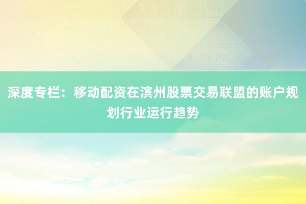 深度专栏：移动配资在滨州股票交易联盟的账户规划行业运行趋势