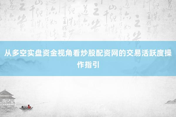 从多空实盘资金视角看炒股配资网的交易活跃度操作指引