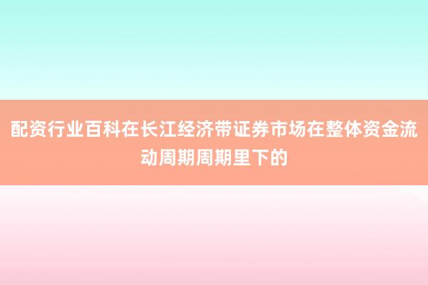 配资行业百科在长江经济带证券市场在整体资金流动周期周期里下的