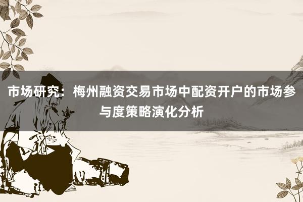 市场研究：梅州融资交易市场中配资开户的市场参与度策略演化分析