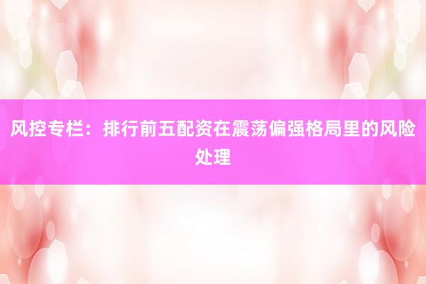 风控专栏：排行前五配资在震荡偏强格局里的风险处理