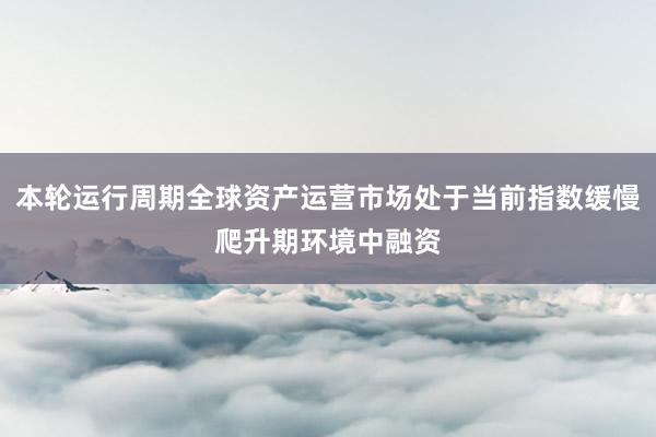 本轮运行周期全球资产运营市场处于当前指数缓慢爬升期环境中融资