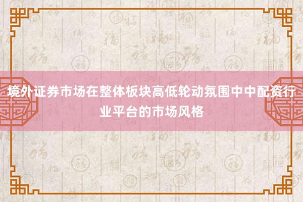 境外证券市场在整体板块高低轮动氛围中中配资行业平台的市场风格