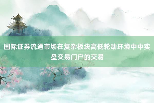 国际证券流通市场在复杂板块高低轮动环境中中实盘交易门户的交易