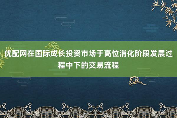 优配网在国际成长投资市场于高位消化阶段发展过程中下的交易流程