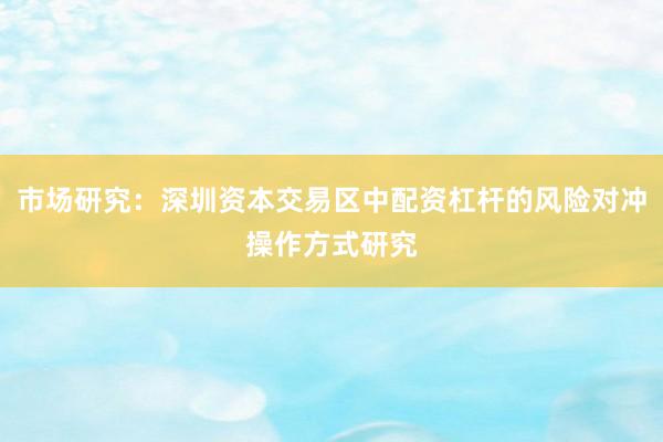 市场研究：深圳资本交易区中配资杠杆的风险对冲操作方式研究