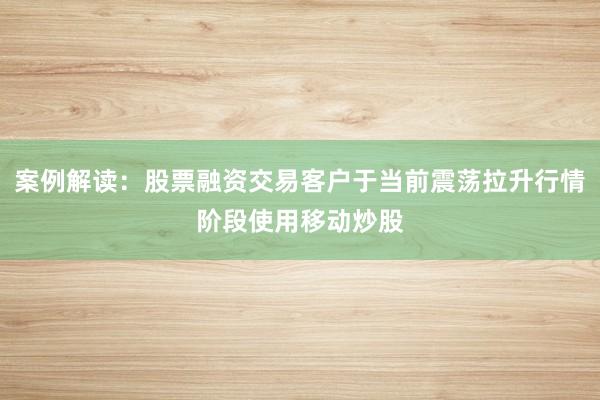 案例解读：股票融资交易客户于当前震荡拉升行情阶段使用移动炒股