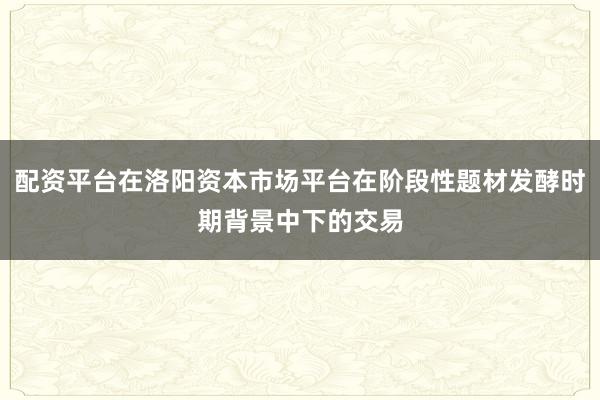 配资平台在洛阳资本市场平台在阶段性题材发酵时期背景中下的交易