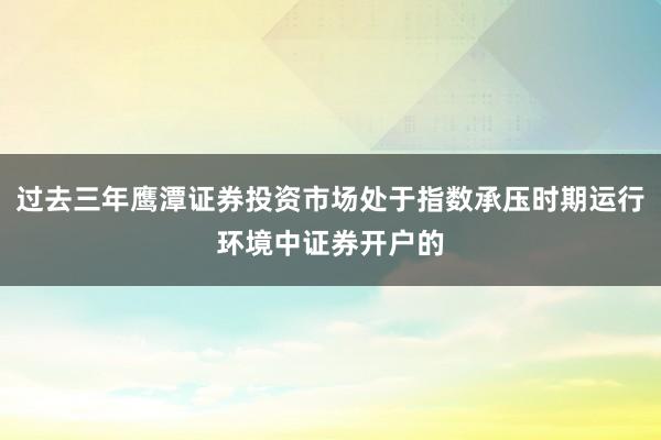 过去三年鹰潭证券投资市场处于指数承压时期运行环境中证券开户的