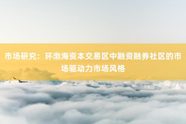 市场研究：环渤海资本交易区中融资融券社区的市场驱动力市场风格