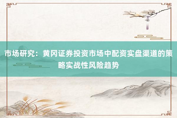 市场研究：黄冈证券投资市场中配资实盘渠道的策略实战性风险趋势