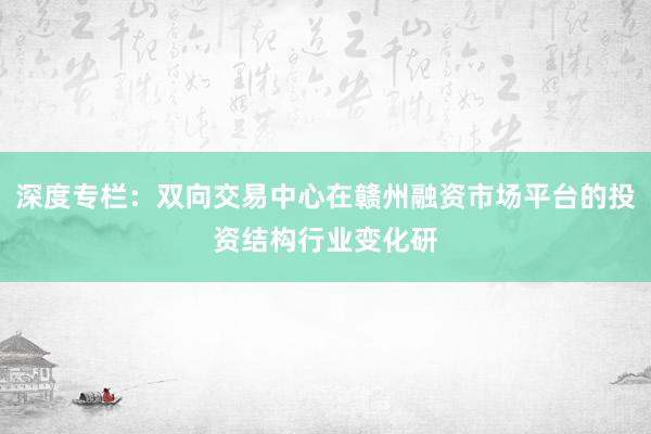 深度专栏：双向交易中心在赣州融资市场平台的投资结构行业变化研